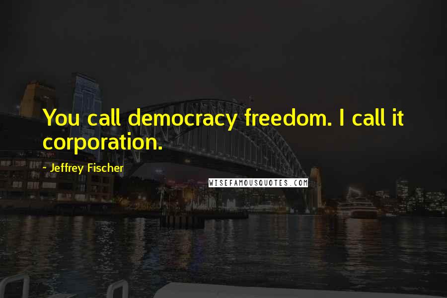 Jeffrey Fischer Quotes: You call democracy freedom. I call it corporation.