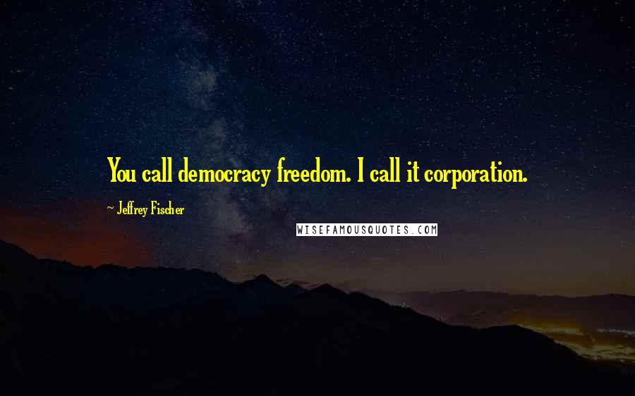 Jeffrey Fischer Quotes: You call democracy freedom. I call it corporation.