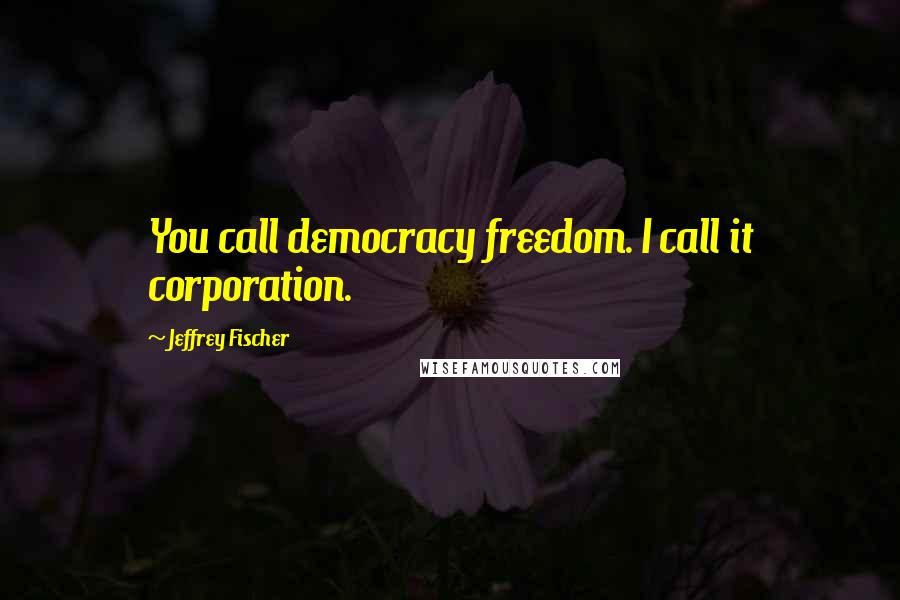 Jeffrey Fischer Quotes: You call democracy freedom. I call it corporation.