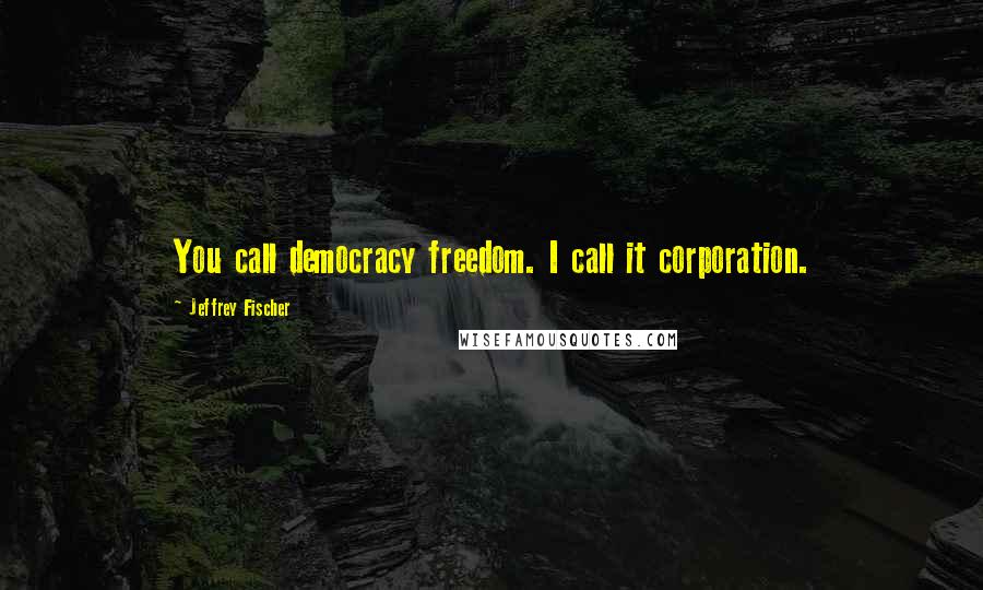 Jeffrey Fischer Quotes: You call democracy freedom. I call it corporation.