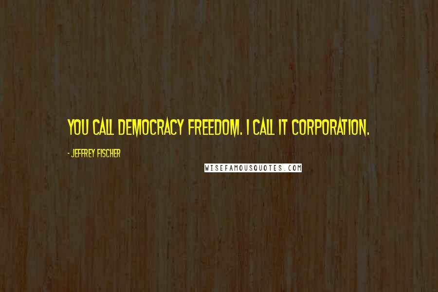 Jeffrey Fischer Quotes: You call democracy freedom. I call it corporation.