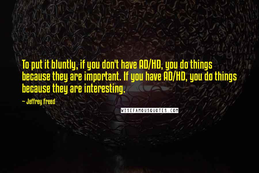 Jeffrey Freed Quotes: To put it bluntly, if you don't have AD/HD, you do things because they are important. If you have AD/HD, you do things because they are interesting.