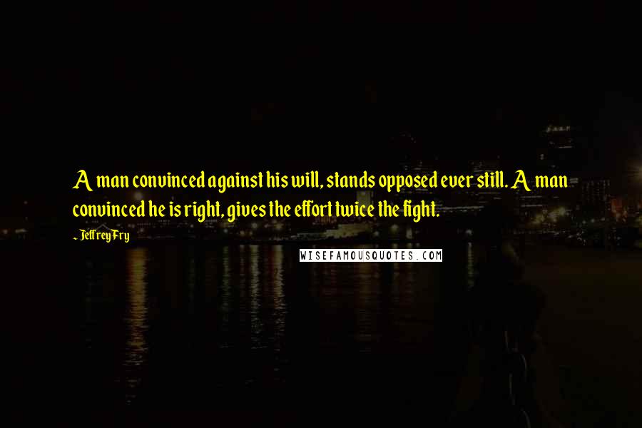 Jeffrey Fry Quotes: A man convinced against his will, stands opposed ever still. A man convinced he is right, gives the effort twice the fight.