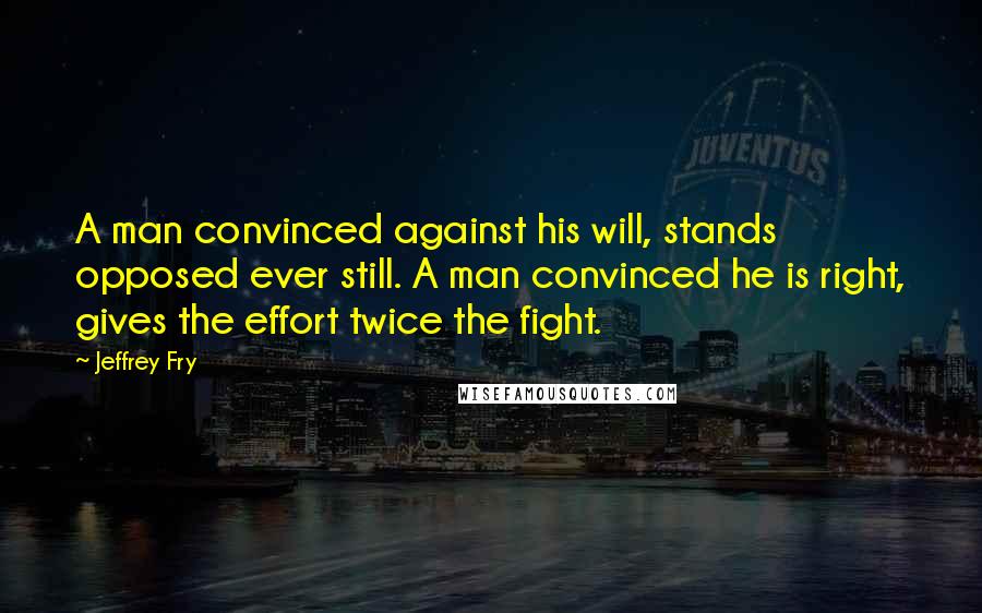 Jeffrey Fry Quotes: A man convinced against his will, stands opposed ever still. A man convinced he is right, gives the effort twice the fight.