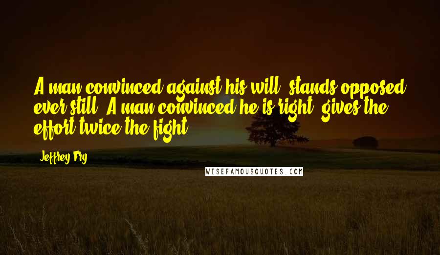 Jeffrey Fry Quotes: A man convinced against his will, stands opposed ever still. A man convinced he is right, gives the effort twice the fight.