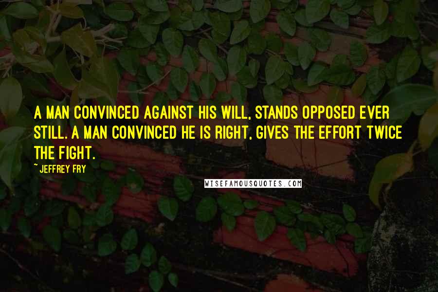 Jeffrey Fry Quotes: A man convinced against his will, stands opposed ever still. A man convinced he is right, gives the effort twice the fight.