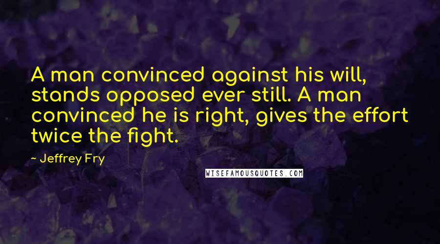 Jeffrey Fry Quotes: A man convinced against his will, stands opposed ever still. A man convinced he is right, gives the effort twice the fight.