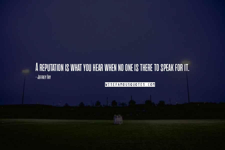 Jeffrey Fry Quotes: A reputation is what you hear when no one is there to speak for it.