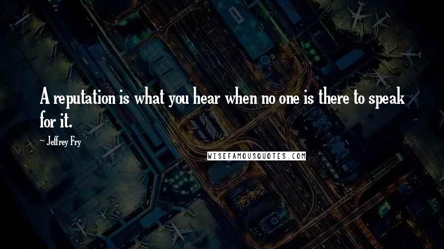 Jeffrey Fry Quotes: A reputation is what you hear when no one is there to speak for it.