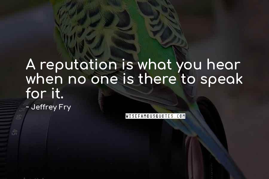 Jeffrey Fry Quotes: A reputation is what you hear when no one is there to speak for it.