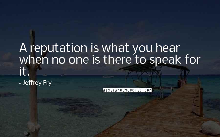 Jeffrey Fry Quotes: A reputation is what you hear when no one is there to speak for it.