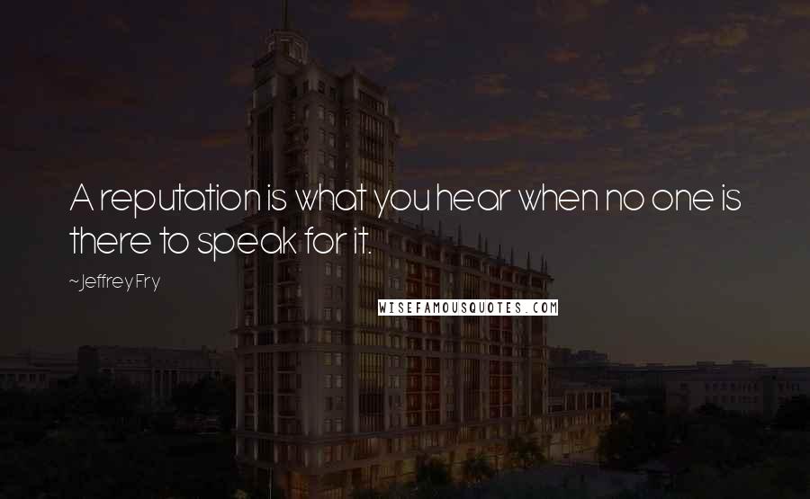 Jeffrey Fry Quotes: A reputation is what you hear when no one is there to speak for it.