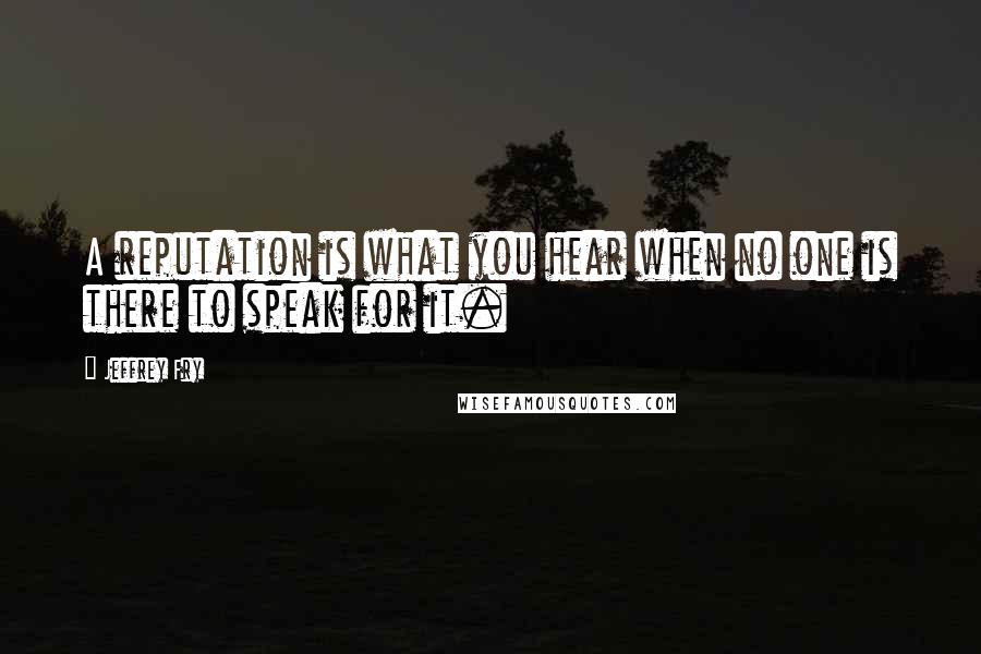 Jeffrey Fry Quotes: A reputation is what you hear when no one is there to speak for it.