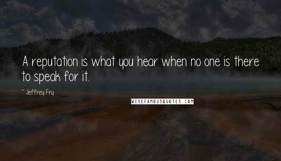 Jeffrey Fry Quotes: A reputation is what you hear when no one is there to speak for it.