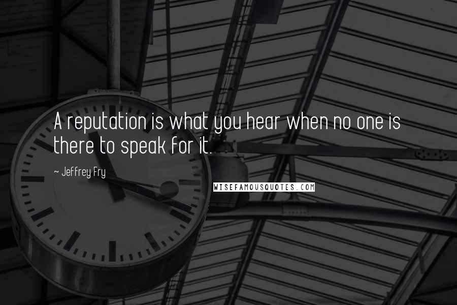 Jeffrey Fry Quotes: A reputation is what you hear when no one is there to speak for it.