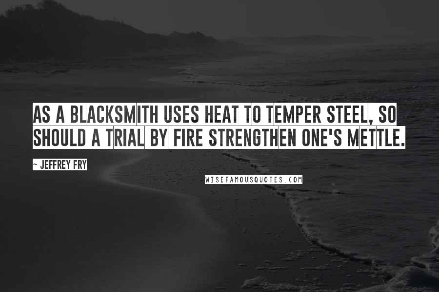 Jeffrey Fry Quotes: As a blacksmith uses heat to temper steel, so should a trial by fire strengthen one's mettle.