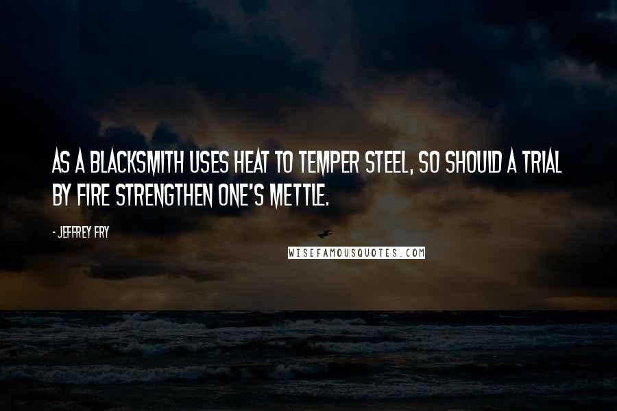 Jeffrey Fry Quotes: As a blacksmith uses heat to temper steel, so should a trial by fire strengthen one's mettle.