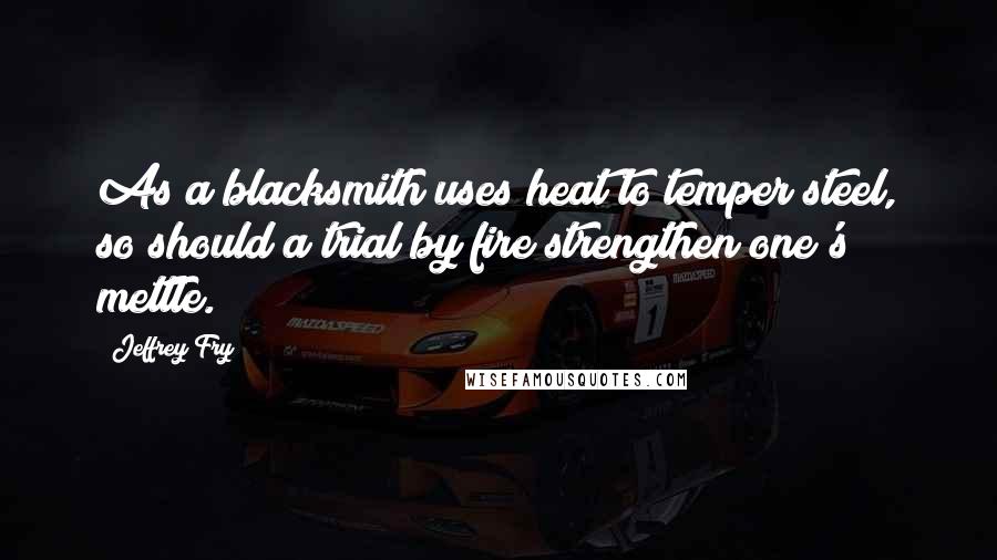 Jeffrey Fry Quotes: As a blacksmith uses heat to temper steel, so should a trial by fire strengthen one's mettle.