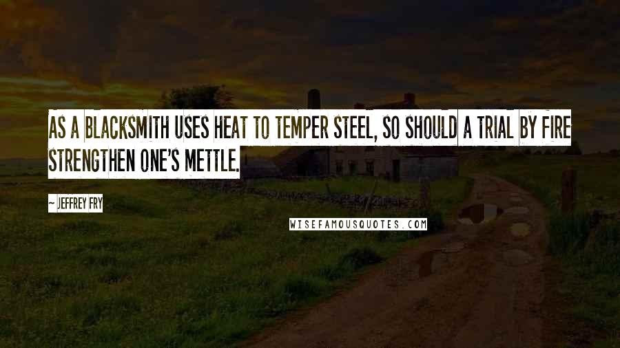 Jeffrey Fry Quotes: As a blacksmith uses heat to temper steel, so should a trial by fire strengthen one's mettle.