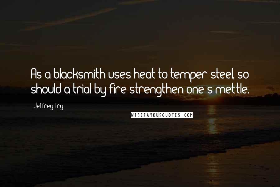 Jeffrey Fry Quotes: As a blacksmith uses heat to temper steel, so should a trial by fire strengthen one's mettle.