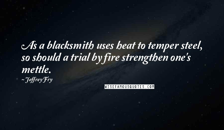 Jeffrey Fry Quotes: As a blacksmith uses heat to temper steel, so should a trial by fire strengthen one's mettle.