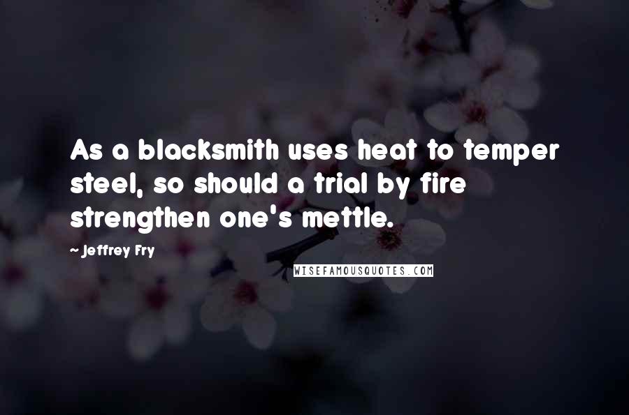 Jeffrey Fry Quotes: As a blacksmith uses heat to temper steel, so should a trial by fire strengthen one's mettle.