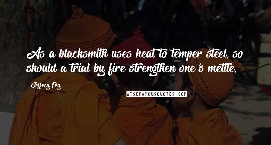 Jeffrey Fry Quotes: As a blacksmith uses heat to temper steel, so should a trial by fire strengthen one's mettle.