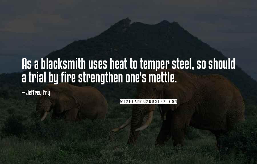 Jeffrey Fry Quotes: As a blacksmith uses heat to temper steel, so should a trial by fire strengthen one's mettle.