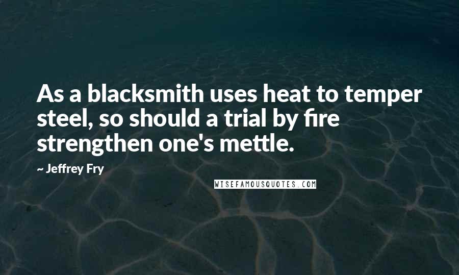 Jeffrey Fry Quotes: As a blacksmith uses heat to temper steel, so should a trial by fire strengthen one's mettle.