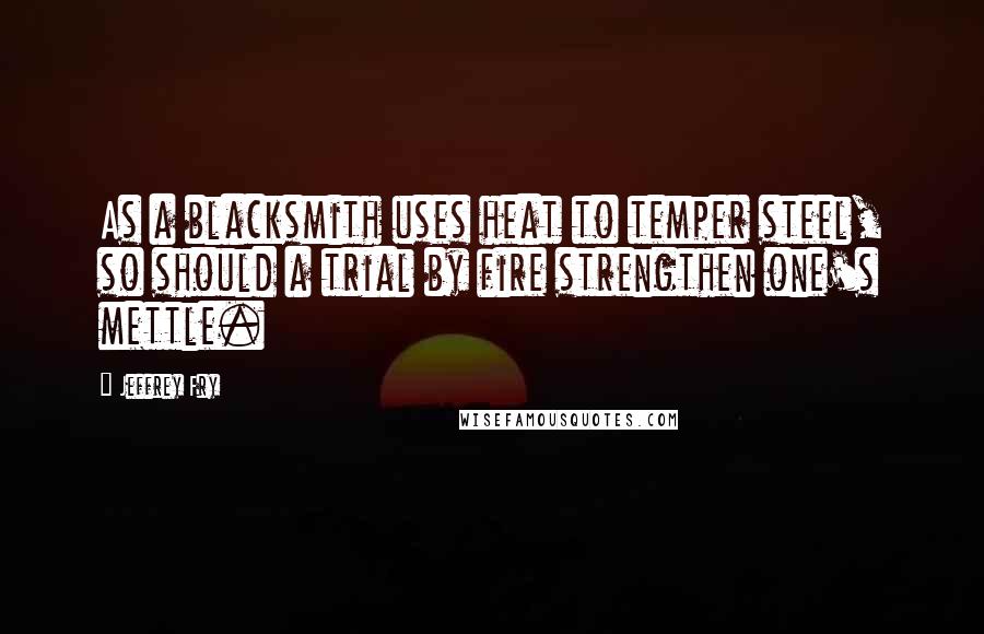 Jeffrey Fry Quotes: As a blacksmith uses heat to temper steel, so should a trial by fire strengthen one's mettle.