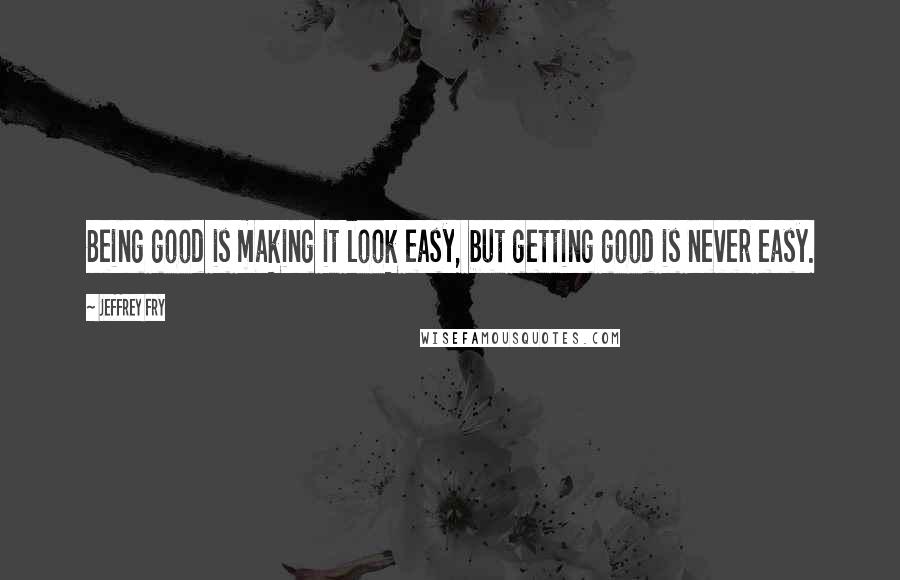 Jeffrey Fry Quotes: Being good is making it look easy, but getting good is never easy.