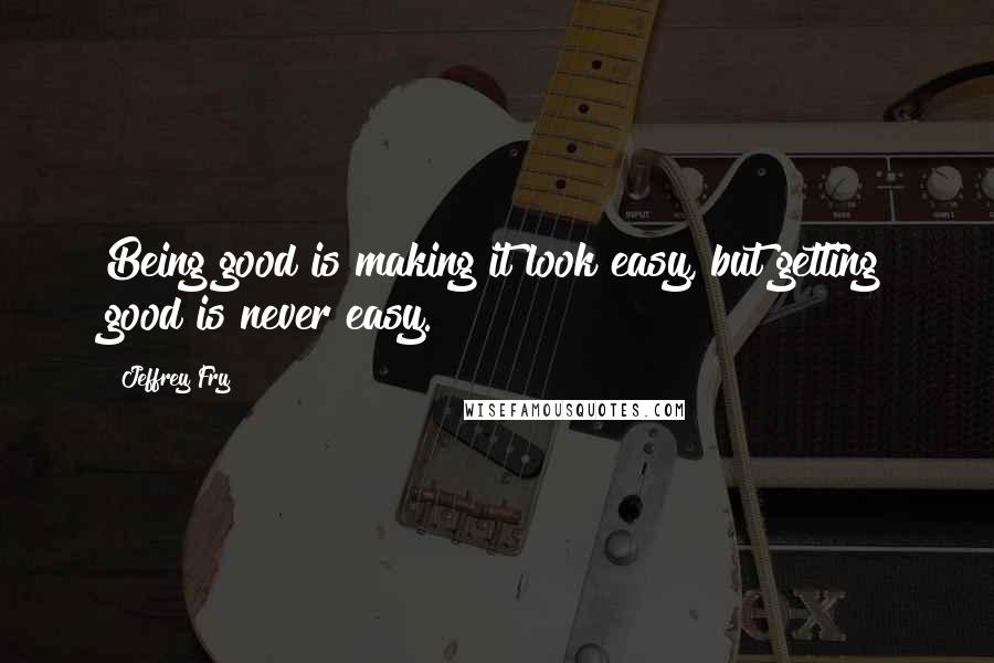 Jeffrey Fry Quotes: Being good is making it look easy, but getting good is never easy.