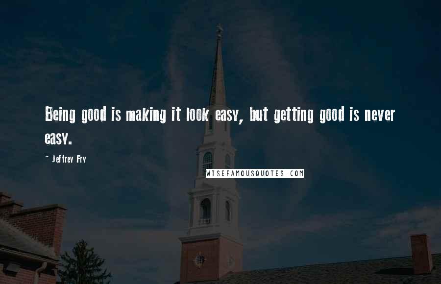 Jeffrey Fry Quotes: Being good is making it look easy, but getting good is never easy.