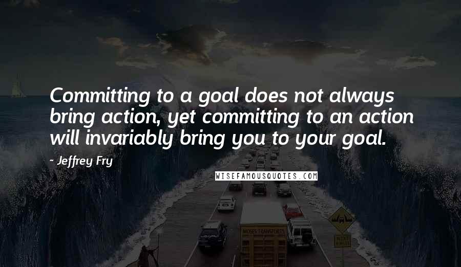 Jeffrey Fry Quotes: Committing to a goal does not always bring action, yet committing to an action will invariably bring you to your goal.