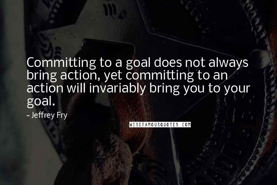 Jeffrey Fry Quotes: Committing to a goal does not always bring action, yet committing to an action will invariably bring you to your goal.