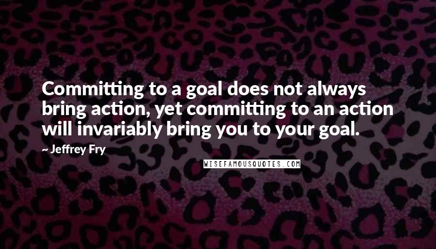 Jeffrey Fry Quotes: Committing to a goal does not always bring action, yet committing to an action will invariably bring you to your goal.