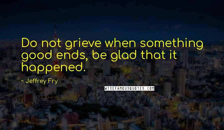 Jeffrey Fry Quotes: Do not grieve when something good ends, be glad that it happened.