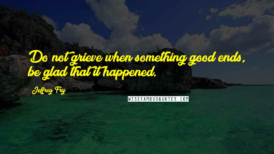 Jeffrey Fry Quotes: Do not grieve when something good ends, be glad that it happened.