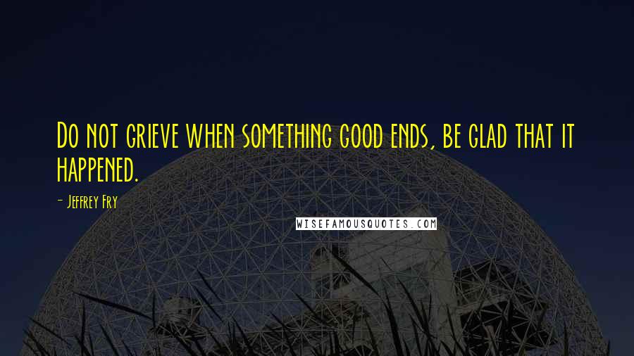 Jeffrey Fry Quotes: Do not grieve when something good ends, be glad that it happened.