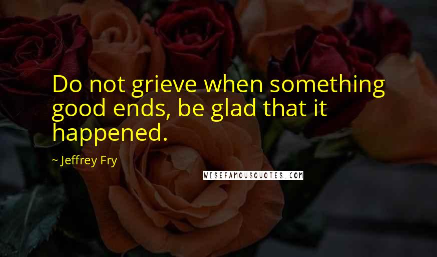 Jeffrey Fry Quotes: Do not grieve when something good ends, be glad that it happened.