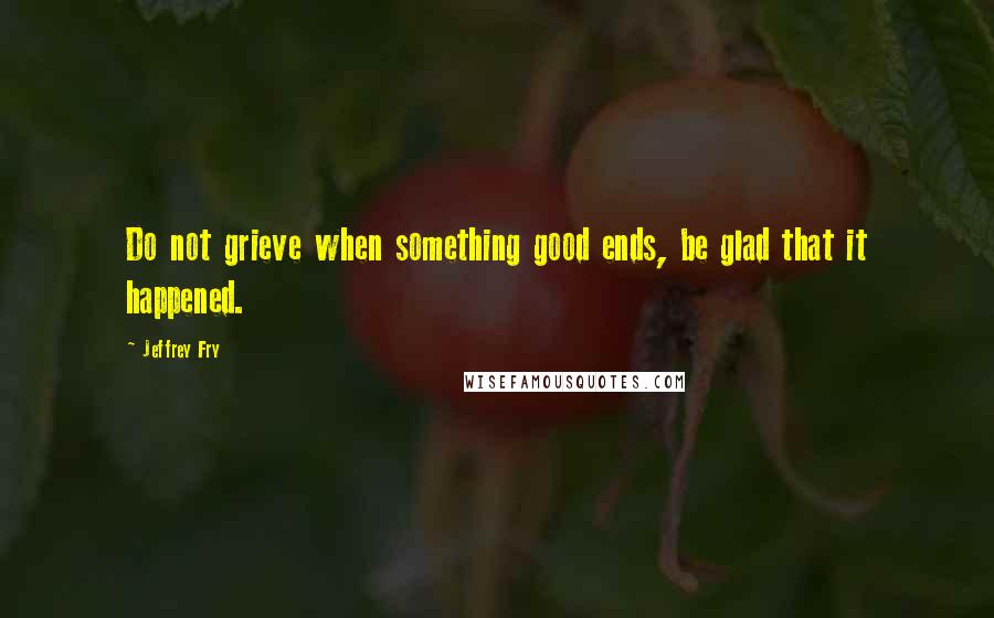 Jeffrey Fry Quotes: Do not grieve when something good ends, be glad that it happened.