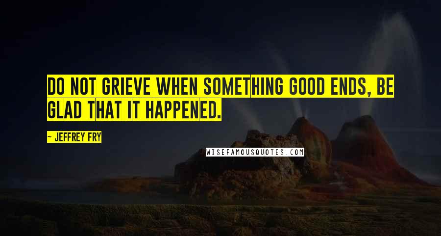 Jeffrey Fry Quotes: Do not grieve when something good ends, be glad that it happened.