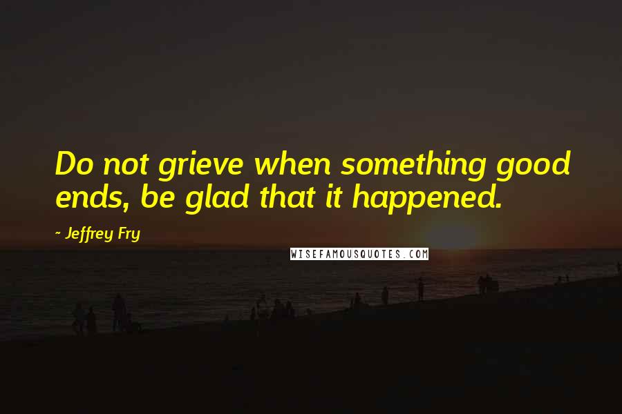 Jeffrey Fry Quotes: Do not grieve when something good ends, be glad that it happened.