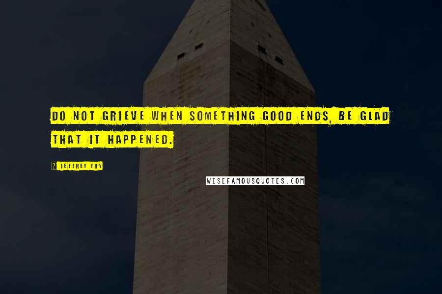 Jeffrey Fry Quotes: Do not grieve when something good ends, be glad that it happened.