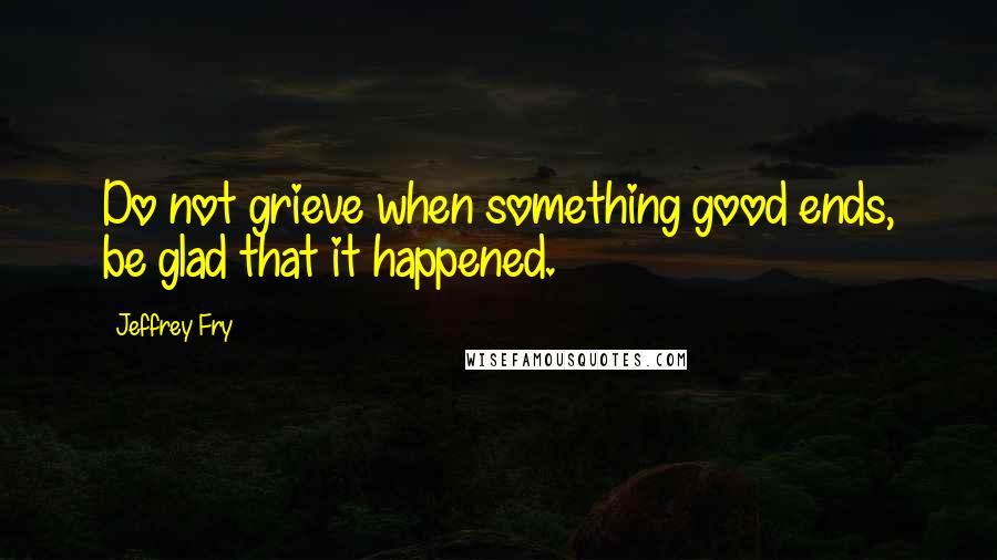 Jeffrey Fry Quotes: Do not grieve when something good ends, be glad that it happened.