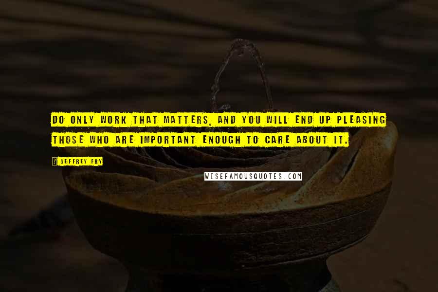 Jeffrey Fry Quotes: Do only work that matters, and you will end up pleasing those who are important enough to care about it.