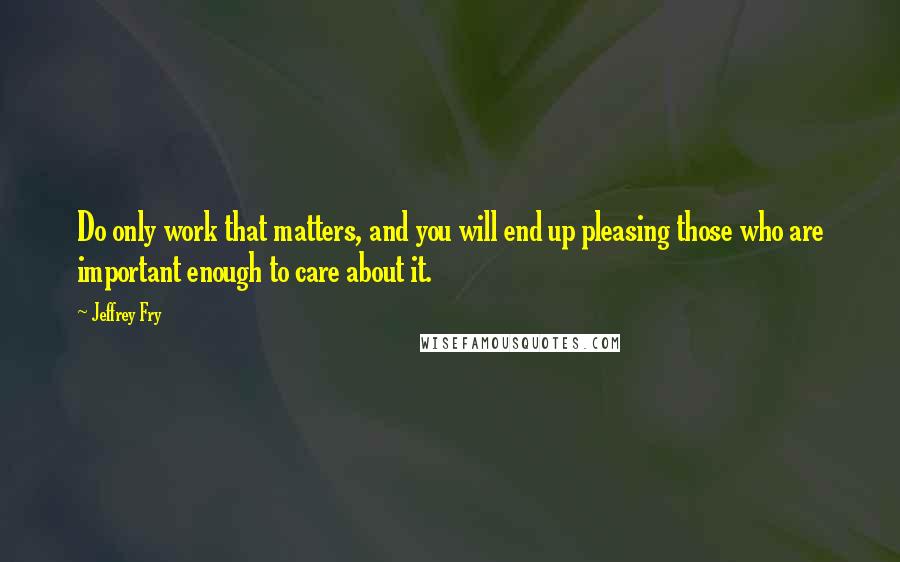 Jeffrey Fry Quotes: Do only work that matters, and you will end up pleasing those who are important enough to care about it.