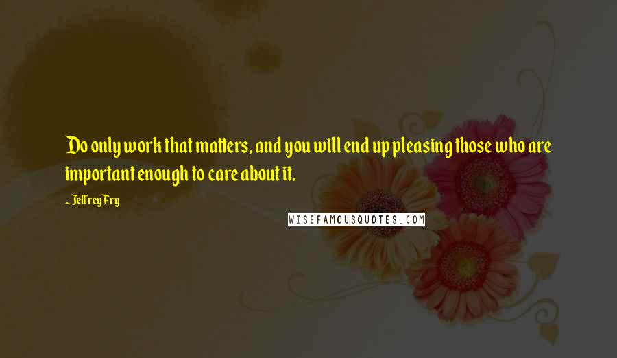 Jeffrey Fry Quotes: Do only work that matters, and you will end up pleasing those who are important enough to care about it.