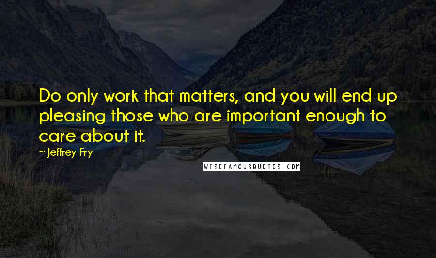 Jeffrey Fry Quotes: Do only work that matters, and you will end up pleasing those who are important enough to care about it.