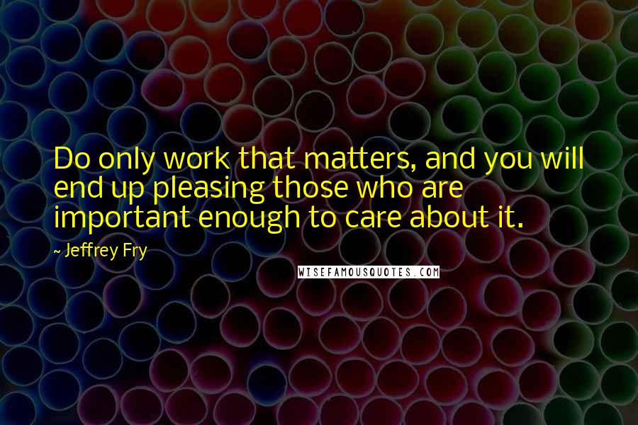 Jeffrey Fry Quotes: Do only work that matters, and you will end up pleasing those who are important enough to care about it.